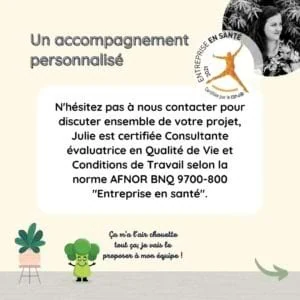 Un accompagnement personnalisé N'hésitez pas à nous contacter pour discuter ensemble de votre projet, Julie est certifiée Consultante évaluatrice en Qualité de Vie et Conditions de Travail.
